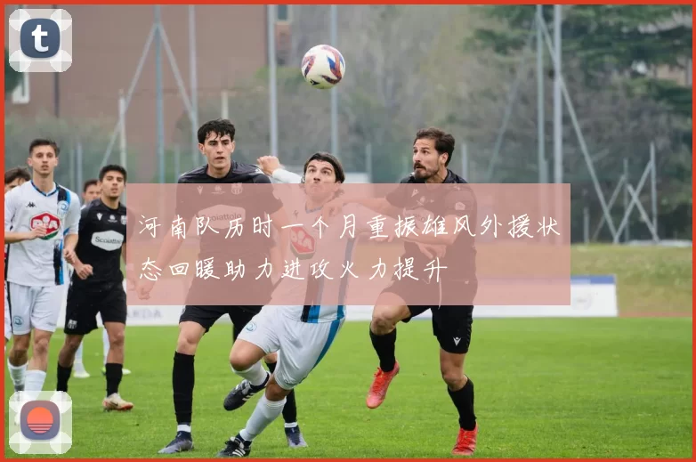 河南队历时一个月重振雄风外援状态回暖助力进攻火力提升