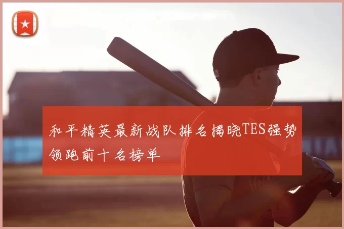 和平精英最新战队排名揭晓TES强势领跑前十名榜单