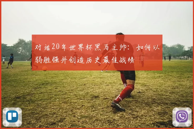 对话20年世界杯黑马主帅：如何以弱胜强并创造历史最佳战绩