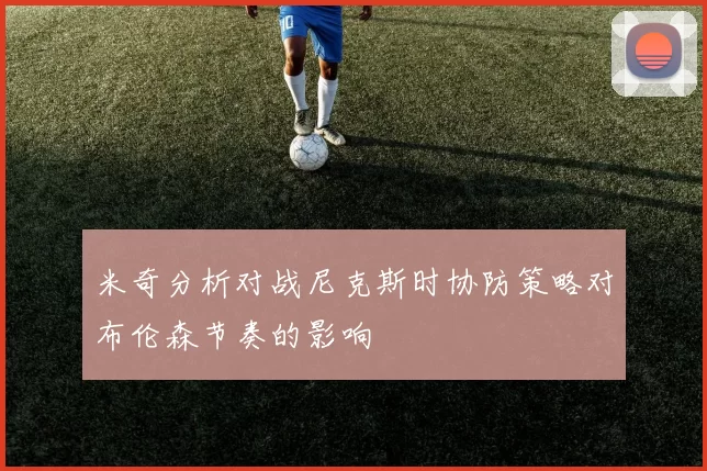 米奇分析对战尼克斯时协防策略对布伦森节奏的影响