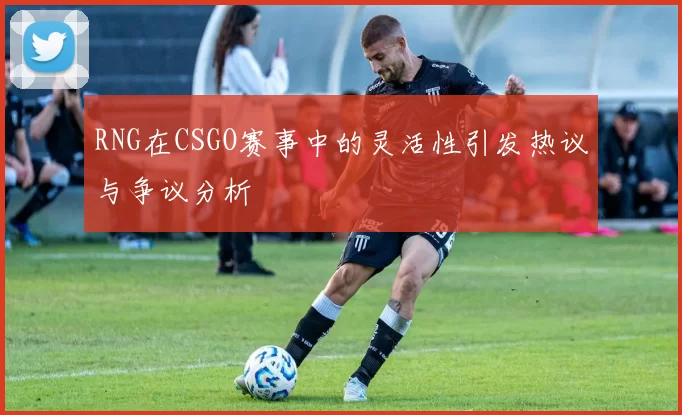 RNG在CSGO赛事中的灵活性引发热议与争议分析