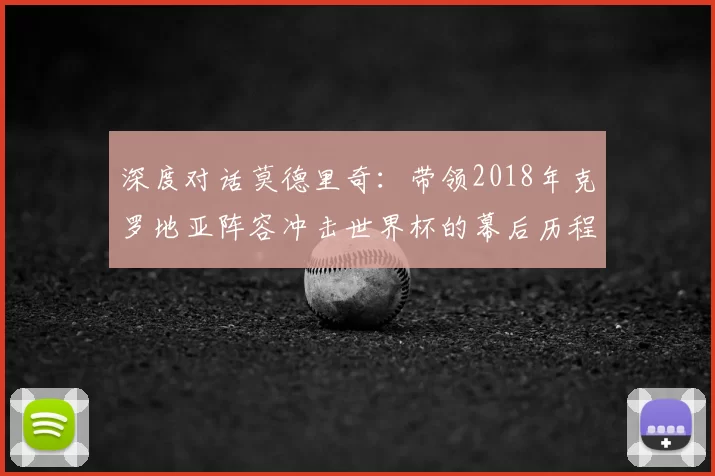 深度对话莫德里奇:带领2018年克罗地亚阵容冲击世界杯的幕后历程