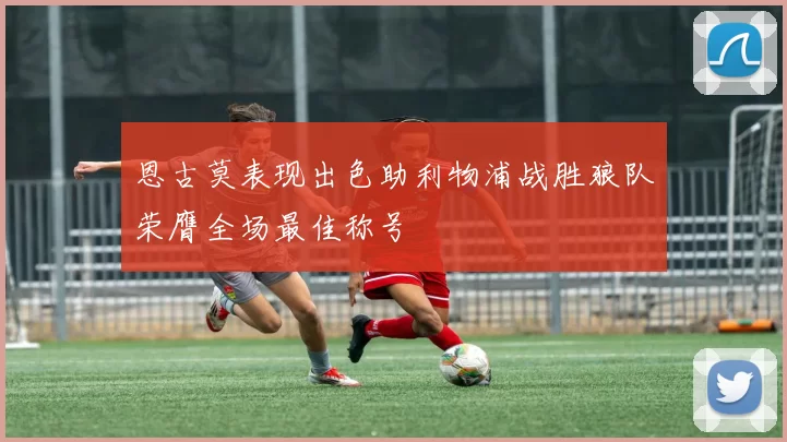 恩古莫表现出色助利物浦战胜狼队荣膺全场最佳称号